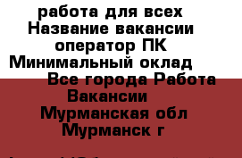 работа для всех › Название вакансии ­ оператор ПК › Минимальный оклад ­ 15 000 - Все города Работа » Вакансии   . Мурманская обл.,Мурманск г.